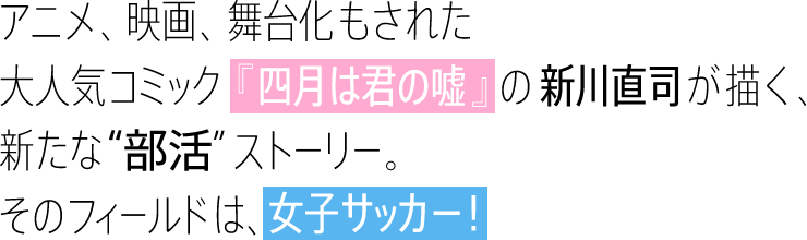 アニメ、映画、舞台化もされた大人気コミック『四月は君の嘘』の新川直司が描く、新たな”部活”ストーリー。そのフィールドは、女子サッカー!